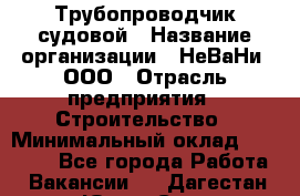 Трубопроводчик судовой › Название организации ­ НеВаНи, ООО › Отрасль предприятия ­ Строительство › Минимальный оклад ­ 70 000 - Все города Работа » Вакансии   . Дагестан респ.,Южно-Сухокумск г.